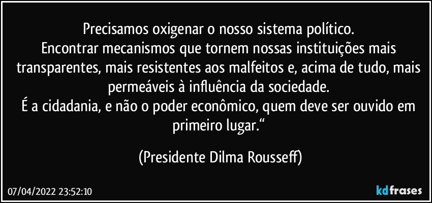 Precisamos oxigenar o nosso sistema político. 
Encontrar mecanismos que tornem nossas instituições mais transparentes, mais resistentes aos malfeitos e, acima de tudo, mais permeáveis à influência da sociedade. 
É a cidadania, e não o poder econômico, quem deve ser ouvido em primeiro lugar.“ (Presidente Dilma Rousseff)