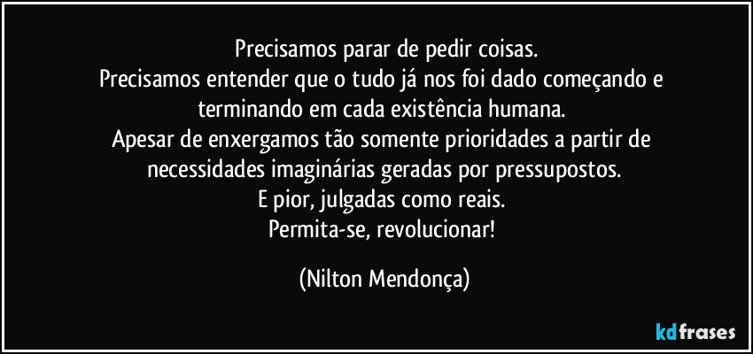 ⁠Precisamos parar de pedir coisas.
Precisamos entender que o tudo já nos foi dado começando e terminando em cada existência humana. 
Apesar de enxergamos tão somente prioridades a partir de necessidades imaginárias geradas por pressupostos.
E pior, julgadas como reais. 
Permita-se, revolucionar! (Nilton Mendonça)