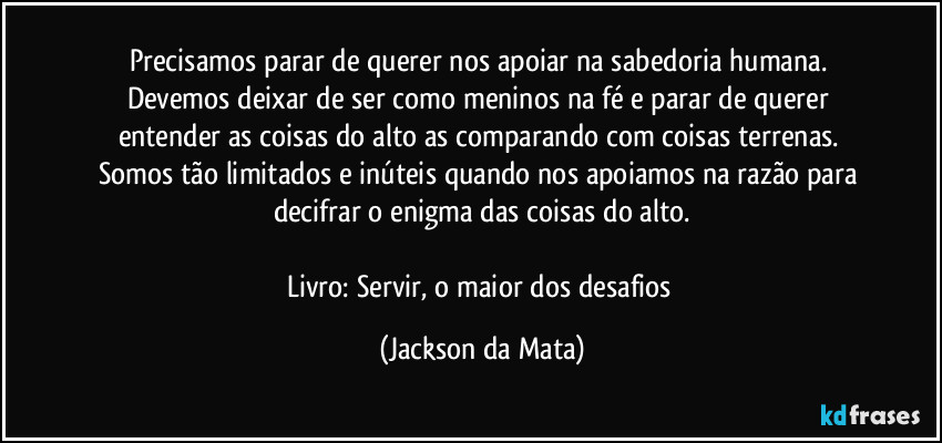 Precisamos parar de querer nos apoiar na sabedoria humana. Devemos deixar de ser como meninos na fé e parar de querer entender as coisas do alto as comparando com coisas terrenas. Somos tão limitados e inúteis quando nos apoiamos na razão para decifrar o enigma das coisas do alto.

Livro: Servir, o maior dos desafios (Jackson da Mata)