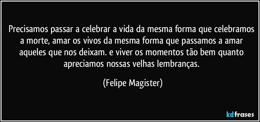 Precisamos passar a celebrar a vida da mesma forma que celebramos a morte, amar os vivos da mesma forma que passamos a amar aqueles que nos deixam. e viver os momentos tão bem quanto apreciamos nossas velhas lembranças. (Felipe Magister)