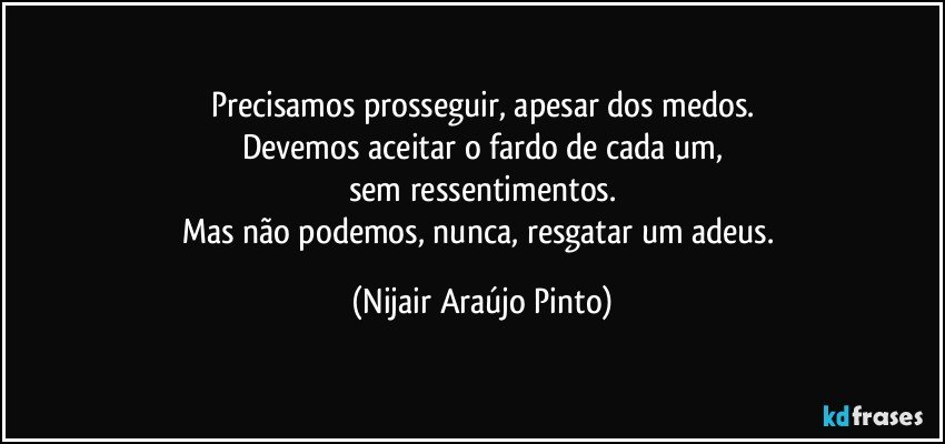 Precisamos prosseguir, apesar dos medos.
Devemos aceitar o fardo de cada um,
sem ressentimentos.
Mas não podemos, nunca, resgatar um adeus. (Nijair Araújo Pinto)