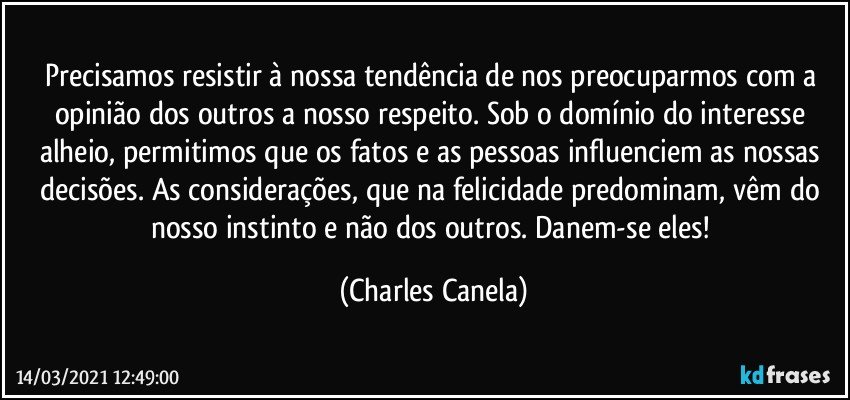 Precisamos resistir à nossa tendência de nos preocuparmos com a opinião dos outros a nosso respeito. Sob o domínio do interesse alheio, permitimos que os fatos e as pessoas influenciem as nossas decisões. As considerações, que na felicidade predominam, vêm do nosso instinto e não dos outros. Danem-se eles! (Charles Canela)