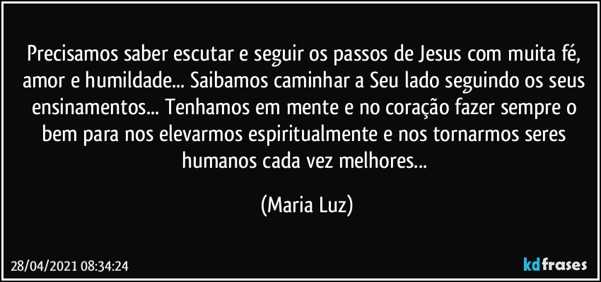 Precisamos saber escutar e seguir os passos de Jesus com muita fé, amor e humildade... Saibamos caminhar a Seu lado seguindo os seus ensinamentos... Tenhamos em mente e no coração fazer sempre o bem para nos elevarmos espiritualmente e nos tornarmos seres humanos cada vez melhores... (Maria Luz)