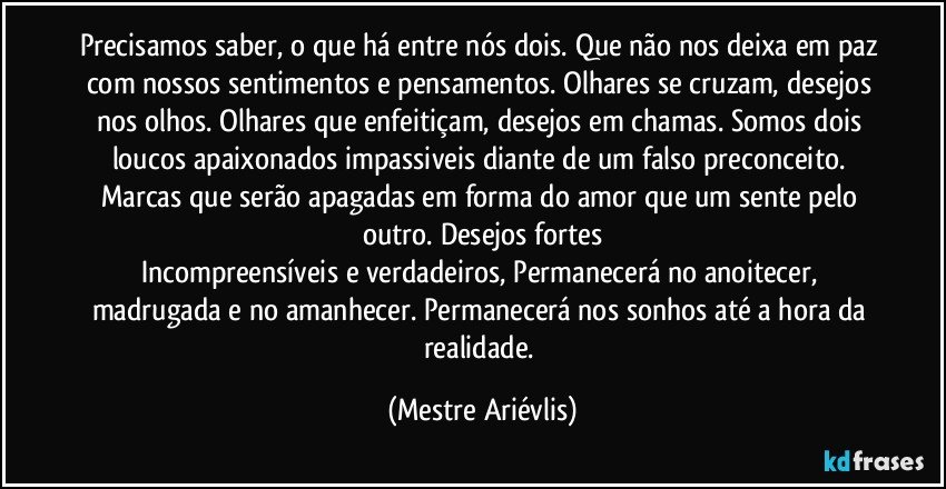 Precisamos saber, o que há entre nós dois. Que não nos deixa em paz com nossos sentimentos e pensamentos. Olhares se cruzam, desejos nos olhos. Olhares que enfeitiçam, desejos em chamas. Somos dois loucos apaixonados impassiveis diante de um falso preconceito. Marcas que serão apagadas em forma do amor que um sente pelo outro. Desejos fortes
Incompreensíveis e verdadeiros, Permanecerá no anoitecer, madrugada e no amanhecer. Permanecerá nos sonhos até a hora da realidade. (Mestre Ariévlis)