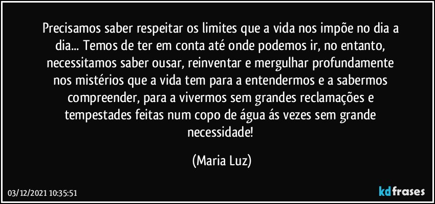 Precisamos saber respeitar os limites que a vida nos impõe no dia a dia... Temos de ter em conta até onde podemos ir, no entanto, necessitamos saber ousar, reinventar e mergulhar profundamente nos mistérios que a vida tem para a entendermos e a sabermos compreender, para a vivermos sem grandes reclamações e tempestades feitas num copo de água ás vezes sem grande necessidade! (Maria Luz)