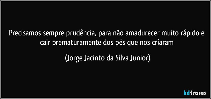 Precisamos sempre prudência, para não amadurecer muito rápido e cair prematuramente dos pés que nos criaram (Jorge Jacinto da Silva Junior)