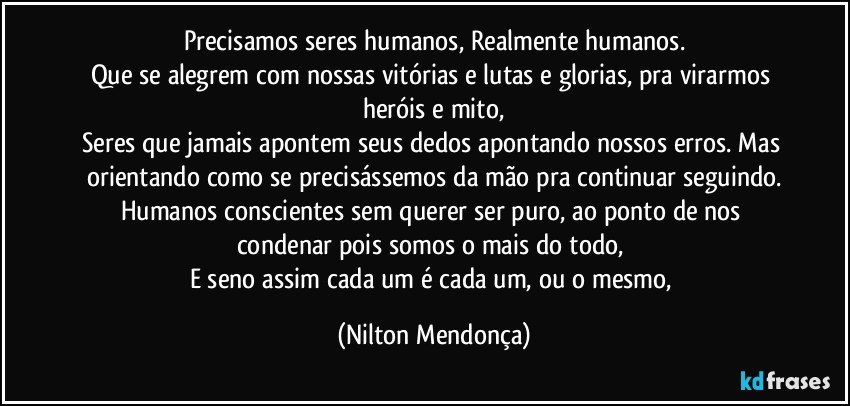 Precisamos seres humanos, Realmente humanos.
Que se alegrem com nossas vitórias e lutas e glorias, pra virarmos heróis e mito,
Seres que jamais apontem seus dedos apontando nossos erros. Mas orientando como se precisássemos da mão pra continuar seguindo.
Humanos conscientes sem querer ser puro, ao ponto de  nos condenar pois somos o mais do todo, 
E seno assim cada um é cada um, ou o mesmo, (Nilton Mendonça)