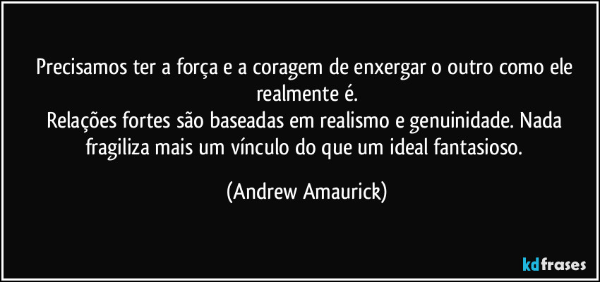 Precisamos ter a força e a coragem de enxergar o outro como ele realmente é.
Relações fortes são baseadas em realismo e genuinidade. Nada fragiliza mais um vínculo do que um ideal fantasioso. (Andrew Amaurick)