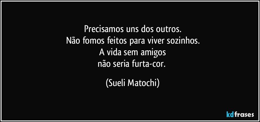 Precisamos uns dos outros.
Não fomos feitos para viver sozinhos.
A vida sem amigos
não seria furta-cor. (Sueli Matochi)