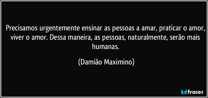 Precisamos urgentemente ensinar as pessoas a amar, praticar o amor, viver o amor. Dessa maneira, as pessoas, naturalmente, serão mais humanas. (Damião Maximino)