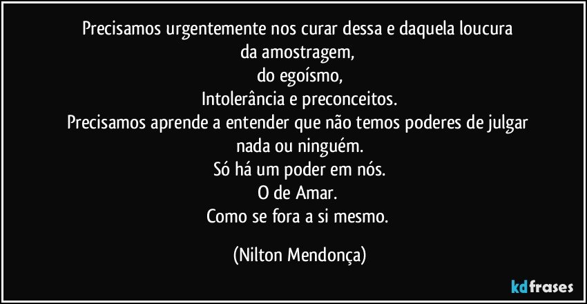 Precisamos urgentemente nos curar dessa e daquela loucura 
da amostragem, 
do egoísmo,
Intolerância e preconceitos.
Precisamos aprende a entender que não temos poderes de julgar nada ou ninguém.
Só há um poder em nós.
O de Amar. 
Como se fora a si mesmo. (Nilton Mendonça)