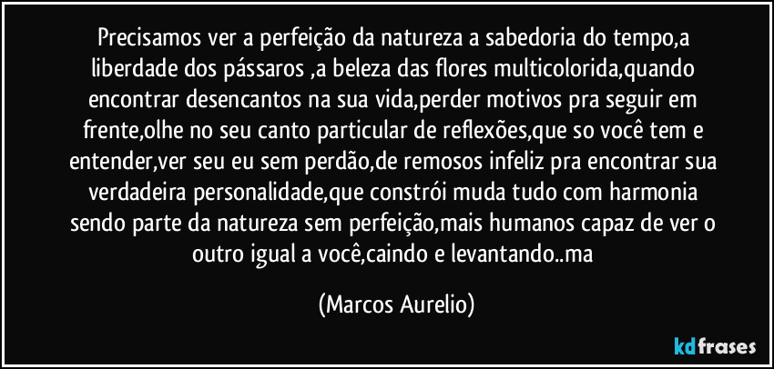 Precisamos ver a perfeição da natureza a sabedoria do tempo,a liberdade dos pássaros ,a beleza das flores multicolorida,quando encontrar desencantos na sua vida,perder motivos  pra seguir em frente,olhe no seu canto particular  de reflexões,que so você tem e entender,ver seu eu sem perdão,de remosos infeliz pra encontrar sua verdadeira personalidade,que constrói muda tudo com harmonia sendo parte da natureza sem perfeição,mais humanos capaz de ver o outro igual a você,caindo e levantando..ma (Marcos Aurelio)