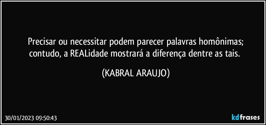 Precisar ou necessitar podem parecer palavras homônimas;
contudo, a REALidade mostrará a diferença dentre as tais. (KABRAL ARAUJO)