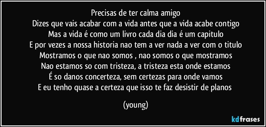 Precisas de ter calma amigo
Dizes que vais acabar com a vida antes que a vida acabe contigo
Mas a vida é como um livro cada dia dia é um capitulo
E por vezes a nossa historia nao tem a ver nada a ver com o titulo
Mostramos o que nao somos , nao somos o que mostramos
Nao estamos so com tristeza, a tristeza esta onde estamos
É so danos concerteza, sem certezas para onde vamos
E eu tenho quase a certeza que isso te faz desistir de planos (young)