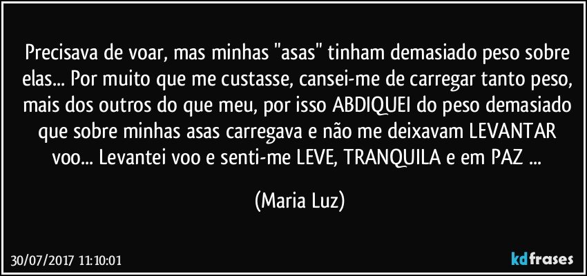 Precisava de voar, mas minhas "asas" tinham demasiado peso sobre elas... Por muito que me custasse, cansei-me de carregar tanto peso, mais dos outros do que meu, por isso ABDIQUEI do peso demasiado que sobre minhas asas carregava e não me deixavam LEVANTAR voo... Levantei voo e  senti-me LEVE, TRANQUILA e em PAZ ... (Maria Luz)