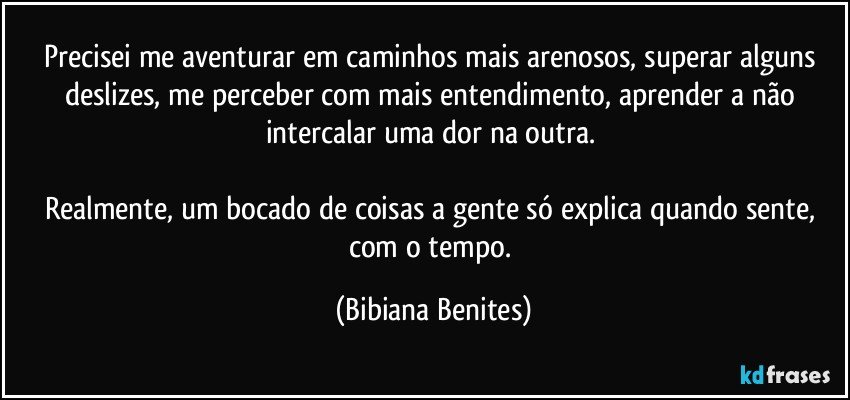 Precisei me aventurar em caminhos mais arenosos, superar alguns deslizes, me perceber com mais entendimento, aprender a não intercalar uma dor na outra. 

Realmente, um bocado de coisas a gente só explica quando sente, com o tempo. (Bibiana Benites)