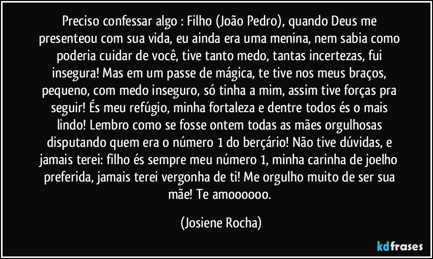 Preciso confessar algo : Filho (João Pedro), quando Deus me presenteou com sua vida, eu ainda era uma menina, nem sabia como poderia cuidar de você, tive tanto medo, tantas incertezas, fui insegura! Mas em um passe de mágica, te tive nos meus braços, pequeno, com medo inseguro, só tinha a mim, assim tive forças pra seguir! És meu refúgio, minha fortaleza e dentre todos és o mais lindo! Lembro como se fosse ontem todas as mães orgulhosas disputando quem era o número 1 do berçário! Não tive dúvidas, e jamais terei: filho és sempre meu número 1, minha carinha de joelho preferida, jamais terei vergonha de ti! Me orgulho muito de ser sua mãe! Te amoooooo. (Josiene Rocha)