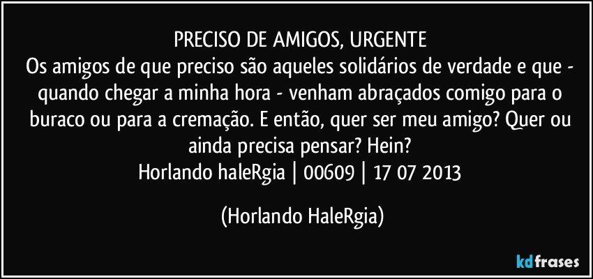 PRECISO DE AMIGOS, URGENTE 
Os amigos de que  preciso são aqueles solidários de verdade e que - quando chegar a minha hora - venham abraçados comigo para o buraco ou para a cremação. E então, quer ser meu amigo? Quer ou ainda precisa pensar? Hein? 
Horlando haleRgia | 00609 | 17/07/2013 (Horlando HaleRgia)