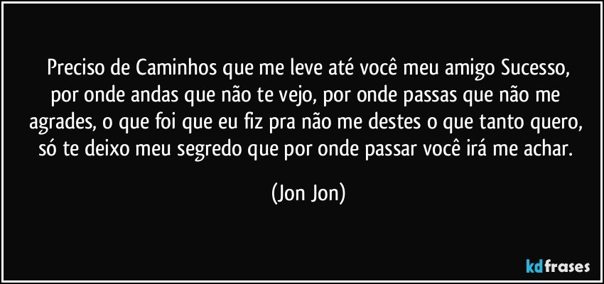 Preciso de Caminhos que me leve até você meu amigo Sucesso,
por onde andas que não te vejo, por onde passas que não me agrades, o que foi que eu fiz pra não me destes o que tanto quero, só te deixo meu segredo que por onde  passar você irá me achar. (Jon Jon)
