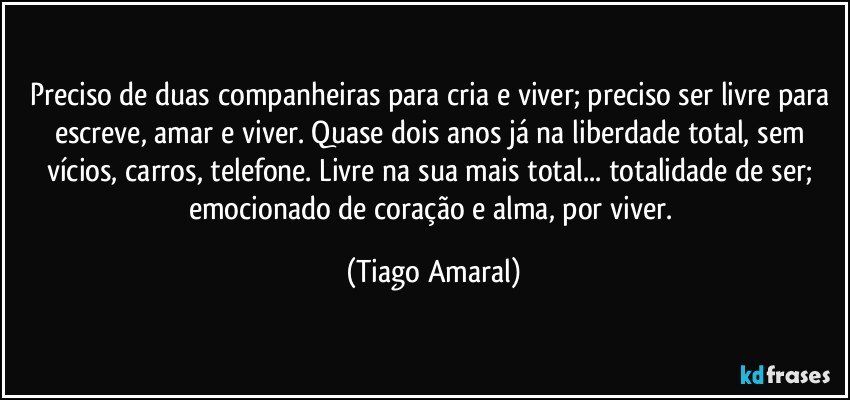 Preciso de duas companheiras para cria e viver; preciso ser livre para escreve, amar e viver. Quase dois anos já na liberdade total, sem vícios, carros, telefone. Livre na sua mais total... totalidade de ser; emocionado de coração e alma, por viver. (Tiago Amaral)