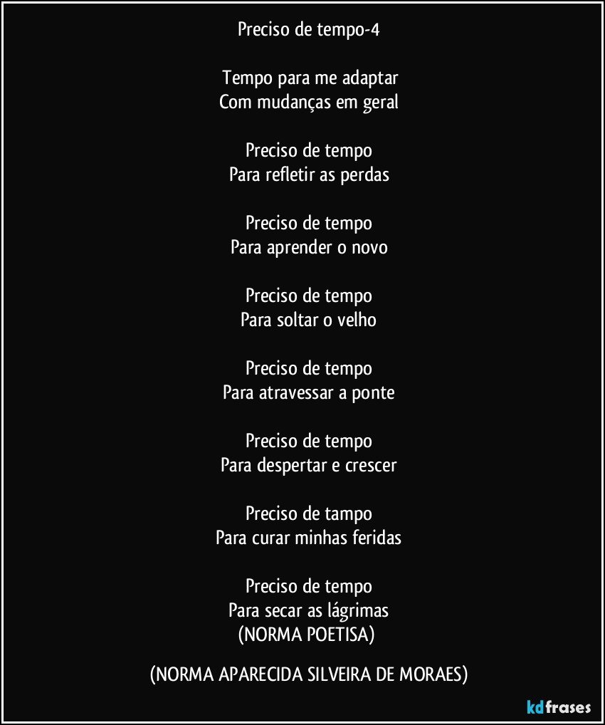 Preciso de tempo-4

 Tempo para me adaptar
Com mudanças em geral

Preciso de tempo
Para refletir as perdas

Preciso de tempo
Para aprender o novo

Preciso de tempo
Para soltar o velho

Preciso de tempo
Para atravessar a ponte

Preciso de tempo
Para despertar e crescer

Preciso de tampo
Para curar minhas feridas

Preciso de tempo
Para secar as lágrimas
(NORMA POETISA) (NORMA APARECIDA SILVEIRA DE MORAES)