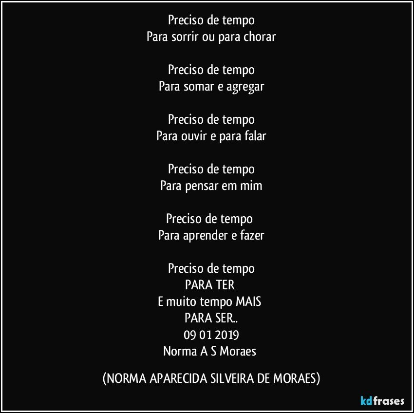 Preciso de tempo
Para sorrir ou para chorar

Preciso de tempo
Para somar e agregar

Preciso de tempo
Para ouvir e para falar

Preciso de tempo
Para pensar em mim

Preciso de tempo 
Para aprender e fazer

Preciso de tempo
PARA TER 
E muito tempo MAIS 
PARA SER..
09/01/2019
Norma A S Moraes (NORMA APARECIDA SILVEIRA DE MORAES)