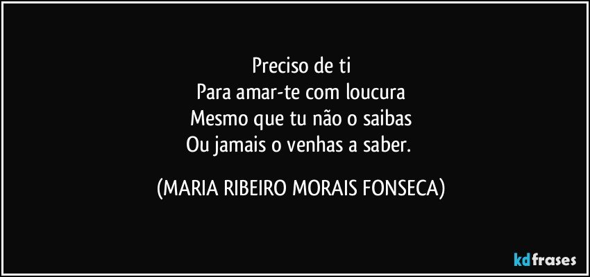 Preciso de ti
Para amar-te com loucura
Mesmo que tu não o saibas
Ou jamais o venhas a saber. (MARIA RIBEIRO MORAIS FONSECA)