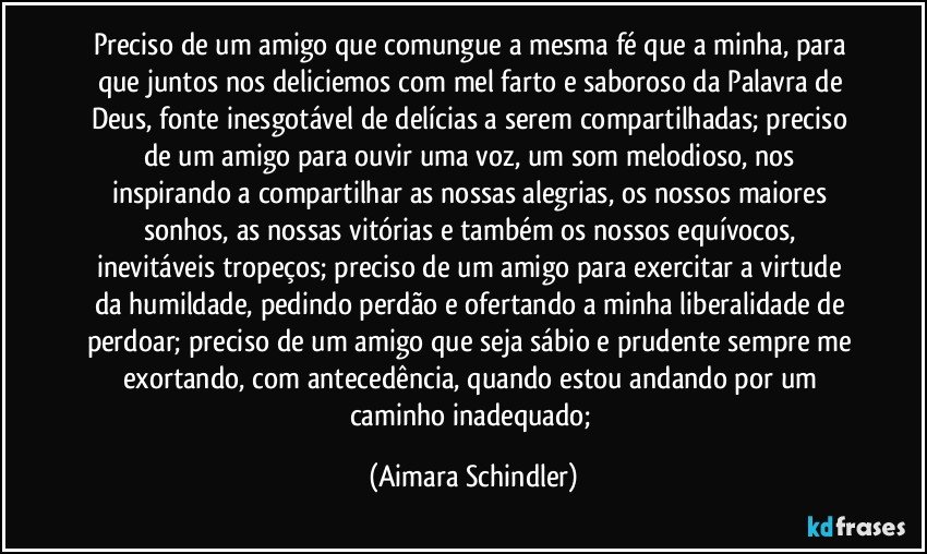 Preciso de um amigo que comungue a mesma fé que a minha, para que juntos nos deliciemos com mel farto e saboroso da Palavra de Deus, fonte inesgotável de delícias a serem compartilhadas;  preciso de um amigo para ouvir  uma voz, um som melodioso, nos inspirando a  compartilhar as  nossas alegrias, os  nossos maiores sonhos, as  nossas vitórias e também os nossos equívocos, inevitáveis tropeços;  preciso de um amigo para exercitar a virtude da humildade, pedindo perdão e ofertando a minha liberalidade de perdoar;  preciso de um amigo que seja sábio e prudente sempre me exortando, com antecedência, quando estou andando por um caminho inadequado; (Aimara Schindler)