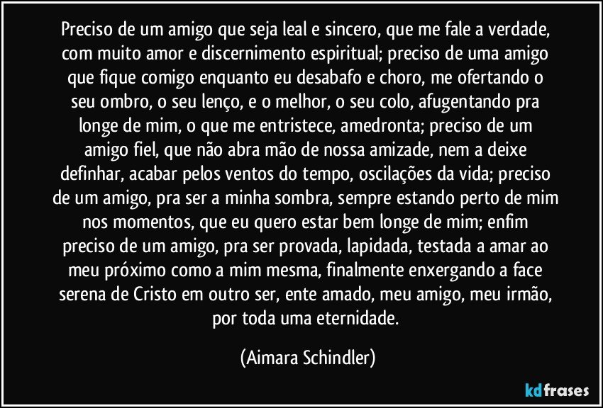 Preciso de um amigo que seja leal e sincero, que me fale a verdade, com muito amor e discernimento espiritual; preciso de uma amigo que fique comigo enquanto eu desabafo e choro, me ofertando o  seu ombro, o seu  lenço, e o melhor, o seu colo, afugentando pra longe de mim,  o que me entristece, amedronta;  preciso de um amigo fiel, que não abra mão de nossa amizade, nem a deixe definhar, acabar pelos ventos do tempo, oscilações da vida;  preciso de um amigo, pra ser a minha sombra, sempre estando perto de mim nos momentos, que eu quero estar bem longe de mim;  enfim preciso de um amigo, pra ser provada, lapidada, testada a amar ao meu próximo como a mim mesma,  finalmente enxergando a face serena de Cristo em outro ser, ente amado, meu amigo,  meu irmão, por toda uma eternidade. (Aimara Schindler)