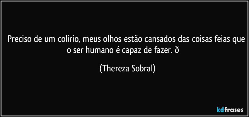 Preciso de um colírio, meus olhos estão cansados das coisas feias que o ser humano é capaz de fazer.  (Thereza Sobral)