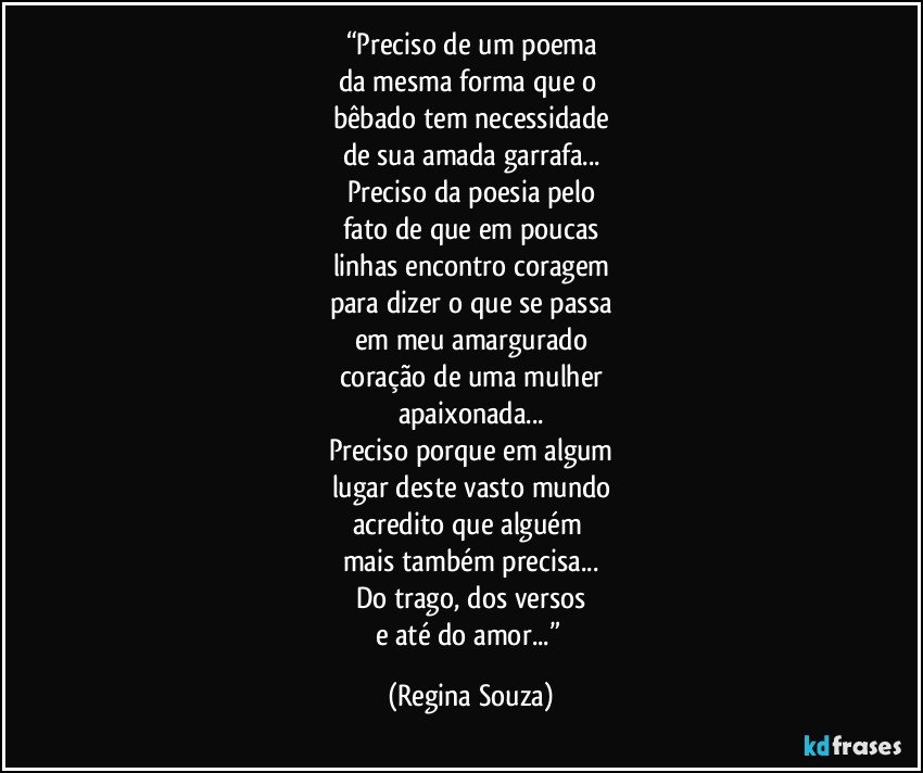 “Preciso de um poema
da mesma forma que o 
bêbado tem necessidade
de sua amada garrafa...
Preciso da poesia pelo
fato de que em poucas
linhas encontro coragem
para dizer o que se passa
em meu amargurado
coração de uma mulher
apaixonada...
Preciso porque em algum
lugar deste vasto mundo
acredito que alguém 
mais também precisa...
Do trago, dos versos
e até do amor...” (Regina Souza)