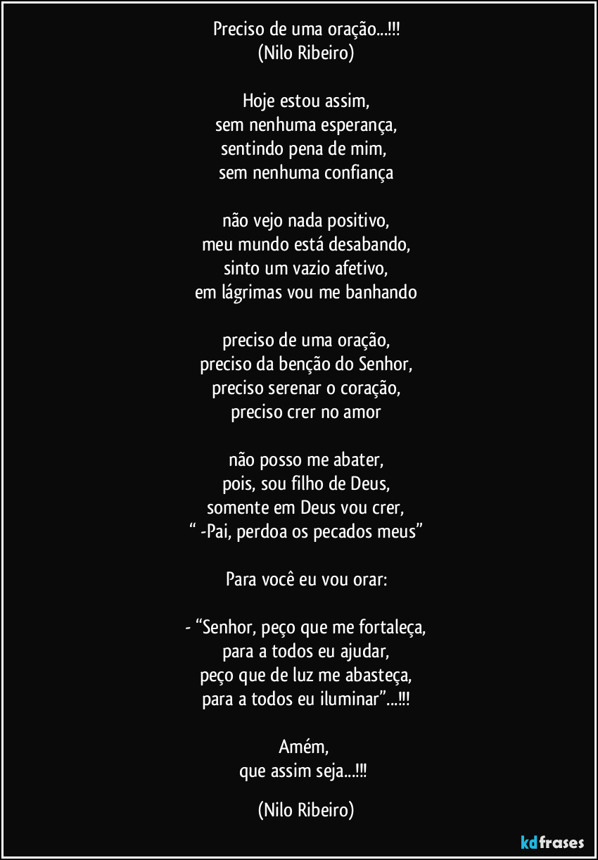 Preciso de uma oração...!!!
(Nilo Ribeiro)

Hoje estou assim,
sem nenhuma esperança,
sentindo pena de mim, 
sem nenhuma confiança

não vejo nada positivo,
meu mundo está desabando,
sinto um vazio afetivo,
em lágrimas vou me banhando

preciso de uma oração,
preciso da benção do Senhor,
preciso serenar o coração,
preciso crer no amor

não posso me abater,
pois, sou filho de Deus,
somente em Deus vou crer,
“ -Pai, perdoa os pecados meus”

Para você eu vou orar:

- “Senhor, peço que me fortaleça,
para a todos eu ajudar,
peço que de luz me abasteça,
para a todos eu iluminar”...!!!

Amém, 
que assim seja...!!! (Nilo Ribeiro)