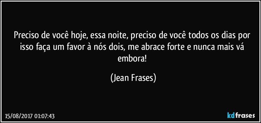 Preciso de você hoje, essa noite, preciso de você todos os dias por isso faça um favor à nós dois, me abrace forte e nunca mais vá embora! (Jean Frases)