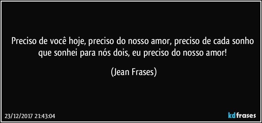 Preciso de você hoje, preciso do nosso amor, preciso de cada sonho que sonhei para nós dois, eu preciso do nosso amor! (Jean Frases)