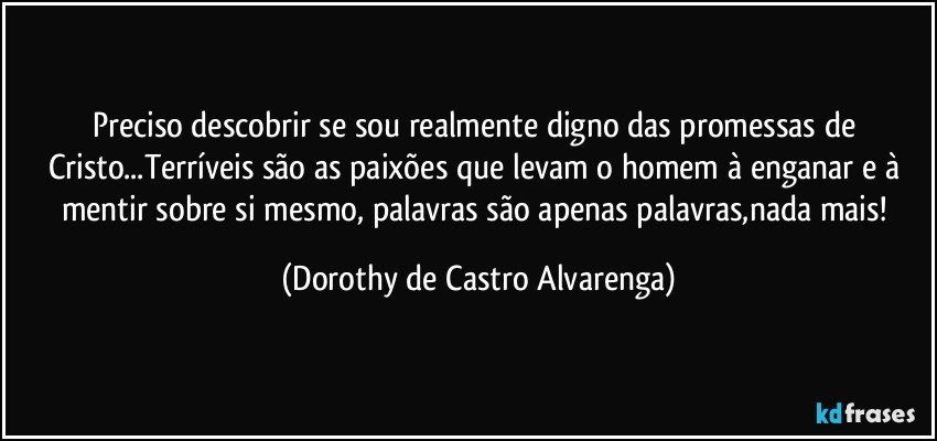 Preciso descobrir se sou realmente digno das promessas de Cristo...Terríveis são as paixões que levam o homem à enganar e à mentir sobre si mesmo, palavras são apenas palavras,nada mais! (Dorothy de Castro Alvarenga)