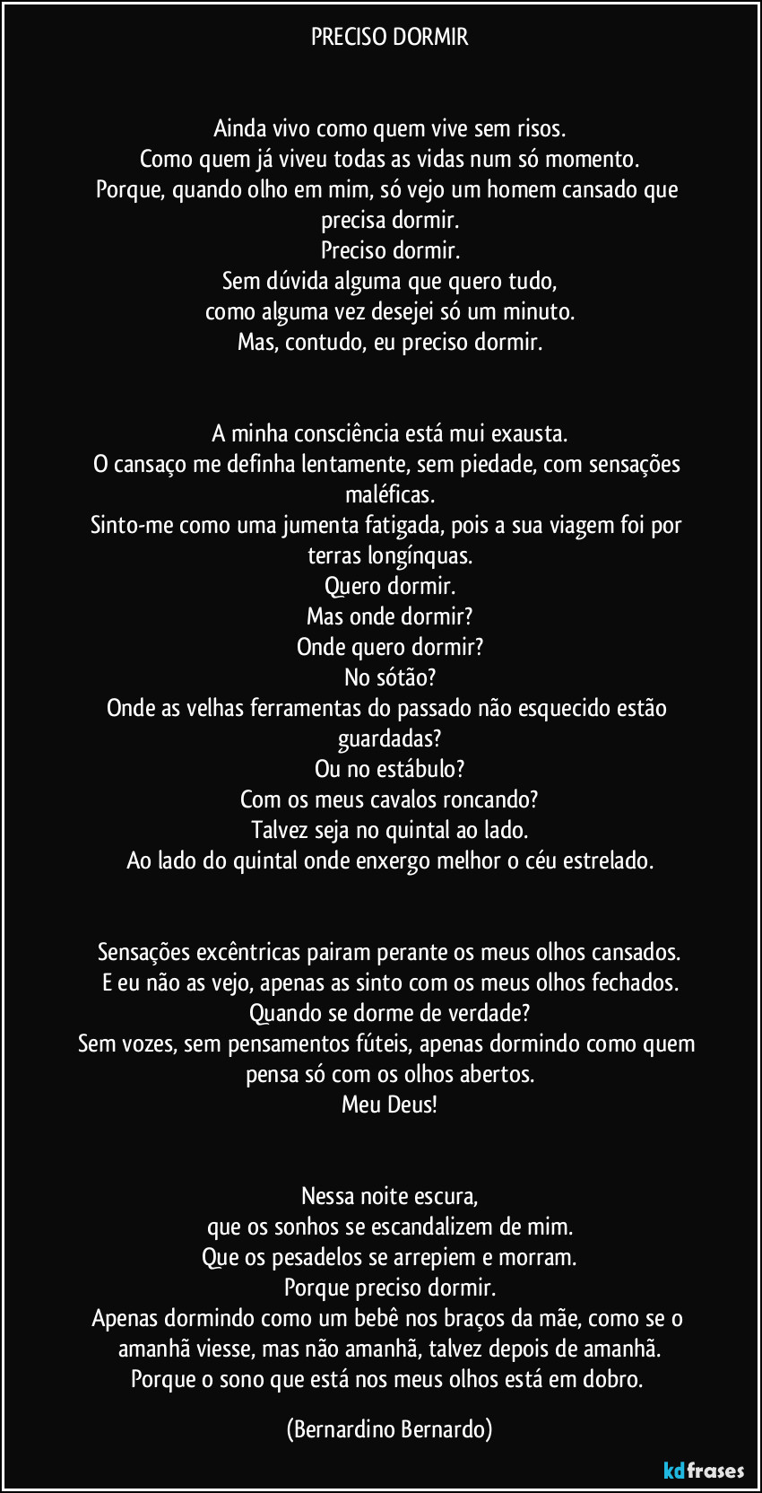 PRECISO DORMIR
Ainda vivo como quem vive sem risos.
Como quem já viveu todas as vidas num só momento.
Porque, quando olho em mim, só vejo um homem cansado que precisa dormir.
Preciso dormir.
Sem dúvida alguma que quero tudo,
como alguma vez desejei só um minuto.
Mas, contudo, eu preciso dormir.
A minha consciência está mui exausta.
O cansaço me definha lentamente, sem piedade, com sensações maléficas.
Sinto-me como uma jumenta fatigada, pois a sua viagem foi por terras longínquas.
Quero dormir.
Mas onde dormir?
Onde quero dormir?
No sótão?
Onde as velhas ferramentas do passado não esquecido estão guardadas?
Ou no estábulo?
Com os meus cavalos roncando?
Talvez seja no quintal ao lado.
Ao lado do quintal onde enxergo melhor o céu estrelado.
Sensações excêntricas pairam perante os meus olhos cansados.
E eu não as vejo, apenas as sinto com os meus olhos fechados.
Quando se dorme de verdade?
Sem vozes, sem pensamentos fúteis, apenas dormindo como quem pensa só com os olhos abertos.
Meu Deus!
Nessa noite escura,
que os sonhos se escandalizem de mim.
Que os pesadelos se arrepiem e morram.
Porque preciso dormir.
Apenas dormindo como um bebê nos braços da mãe, como se o amanhã viesse, mas não amanhã, talvez depois de amanhã.
Porque o sono que está nos meus olhos está em dobro. (Bernardino Bernardo)