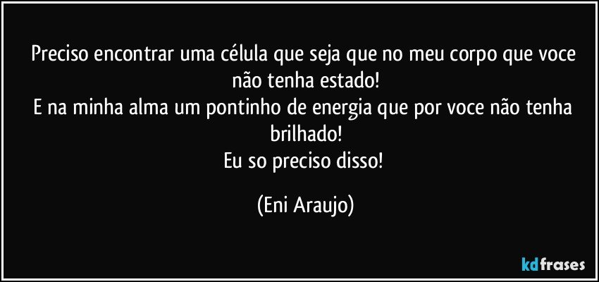 Preciso encontrar uma célula que seja  que no meu corpo que voce não tenha estado!
E na minha alma um pontinho de energia que por voce não tenha brilhado!
Eu so preciso disso! (Eni Araujo)