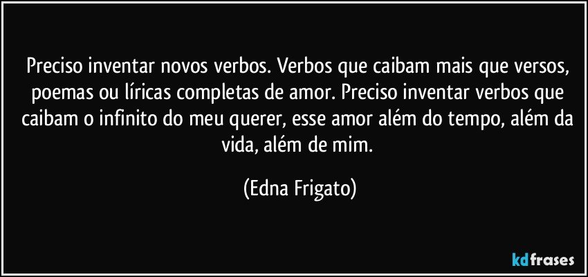 Preciso inventar novos verbos. Verbos que caibam mais que versos, poemas ou líricas completas de amor. Preciso inventar verbos que caibam o infinito do meu querer, esse amor além do tempo, além da vida, além de mim. (Edna Frigato)