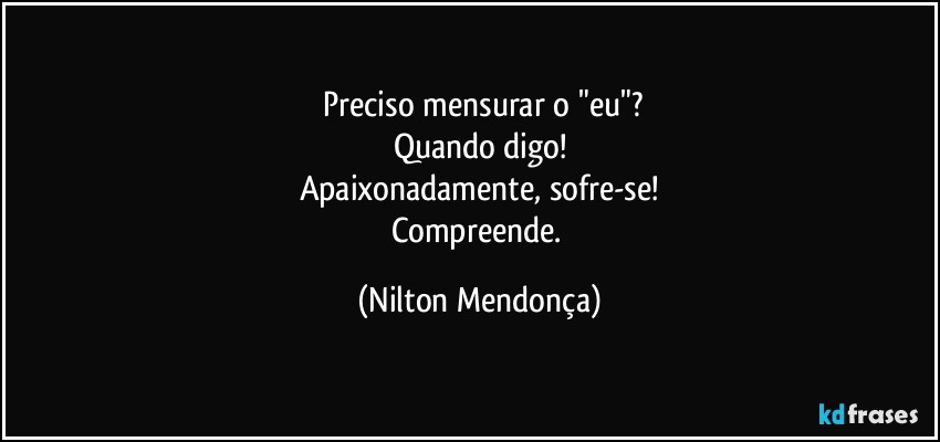 ⁠Preciso mensurar o "eu"?
Quando digo!
Apaixonadamente, sofre-se!
Compreende. (Nilton Mendonça)