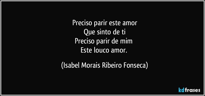 Preciso parir este amor
Que sinto de ti
Preciso parir de mim 
Este louco amor. (Isabel Morais Ribeiro Fonseca)