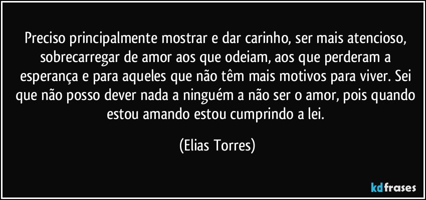 Preciso principalmente mostrar e dar carinho, ser mais atencioso, sobrecarregar de amor aos que odeiam, aos que perderam a esperança e para aqueles que não têm mais motivos para viver. Sei que não posso dever nada a ninguém a não ser o amor, pois quando estou amando estou cumprindo a lei. (Elias Torres)