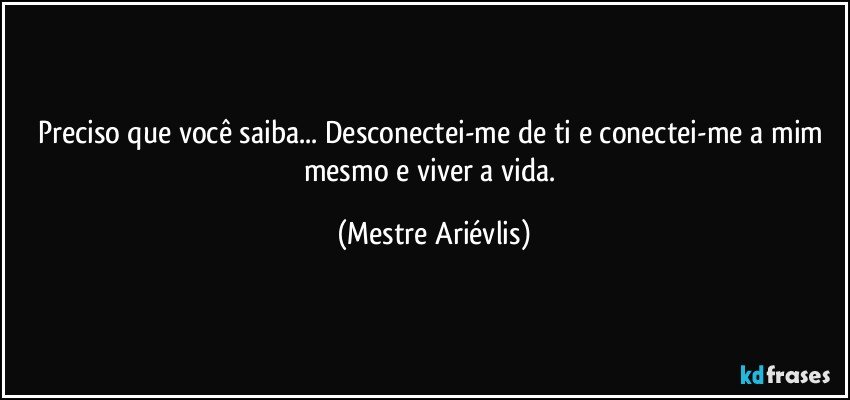 Preciso que você saiba... Desconectei-me de ti e conectei-me a mim mesmo e viver a vida. (Mestre Ariévlis)