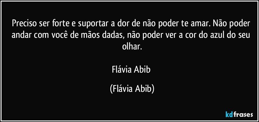 Preciso ser forte e suportar a dor de não poder te amar. Não poder andar com você de mãos dadas, não poder ver a cor do azul do seu olhar.

Flávia Abib (Flávia Abib)