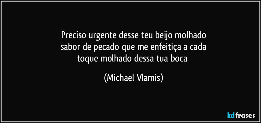 Preciso urgente desse teu beijo molhado
sabor de pecado que me enfeitiça a cada
toque molhado dessa tua boca (Michael Vlamis)