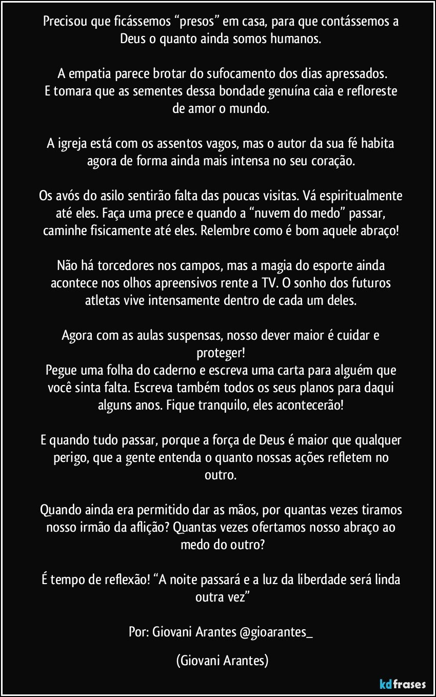Precisou que ficássemos “presos” em casa, para que contássemos a Deus o quanto ainda somos humanos. 

A empatia parece brotar do sufocamento dos dias apressados.
E tomara que as sementes dessa bondade genuína caia e refloreste de amor o mundo. 

A igreja está com os assentos vagos, mas o autor da sua fé habita agora de forma ainda mais intensa no seu coração. 

Os avós do asilo sentirão falta das poucas visitas. Vá espiritualmente até eles. Faça uma prece e quando a “nuvem do medo” passar, caminhe fisicamente até eles. Relembre como é bom aquele abraço! 

Não há torcedores nos campos, mas a magia do esporte ainda acontece nos olhos apreensivos rente a TV.  O sonho dos futuros atletas vive intensamente dentro de cada um deles. 

Agora com as aulas suspensas, nosso dever maior é cuidar e proteger! 
Pegue uma folha do caderno e escreva uma carta para alguém que você sinta falta. Escreva também todos os seus planos para daqui alguns anos. Fique tranquilo, eles acontecerão! 

E quando tudo passar, porque a força de Deus é maior que qualquer perigo, que a gente entenda o quanto nossas ações refletem no outro. 

Quando ainda era permitido dar as mãos, por quantas vezes tiramos nosso irmão da aflição? Quantas vezes ofertamos nosso abraço ao medo do outro?

É tempo de reflexão! “A noite passará e a luz da liberdade será linda outra vez”

Por: Giovani Arantes @gioarantes_ (Giovani Arantes)