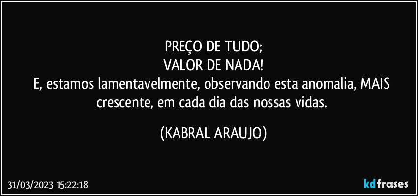 PREÇO DE TUDO;
VALOR DE NADA!
E, estamos lamentavelmente, observando esta anomalia, MAIS crescente, em cada dia das nossas vidas. (KABRAL ARAUJO)