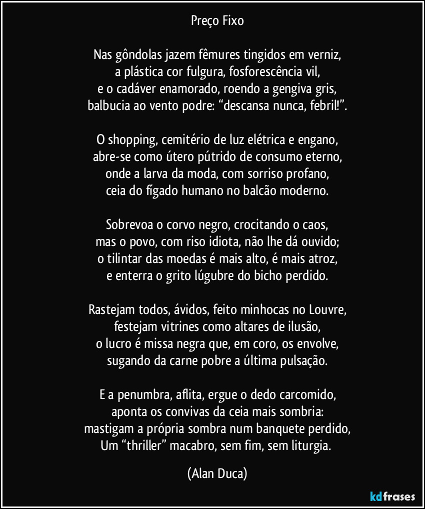 Preço Fixo

Nas gôndolas jazem fêmures tingidos em verniz,
a plástica cor fulgura, fosforescência vil,
e o cadáver enamorado, roendo a gengiva gris,
balbucia ao vento podre: “descansa nunca, febril!”.

O shopping, cemitério de luz elétrica e engano,
abre-se como útero pútrido de consumo eterno,
onde a larva da moda, com sorriso profano,
ceia do fígado humano no balcão moderno.

Sobrevoa o corvo negro, crocitando o caos,
mas o povo, com riso idiota, não lhe dá ouvido;
o tilintar das moedas é mais alto, é mais atroz,
e enterra o grito lúgubre do bicho perdido.

Rastejam todos, ávidos, feito minhocas no Louvre,
festejam vitrines como altares de ilusão,
o lucro é missa negra que, em coro, os envolve,
sugando da carne pobre a última pulsação.

E a penumbra, aflita, ergue o dedo carcomido,
aponta os convivas da ceia mais sombria:
mastigam a própria sombra num banquete perdido,
Um “thriller” macabro, sem fim, sem liturgia. (Alan Duca)
