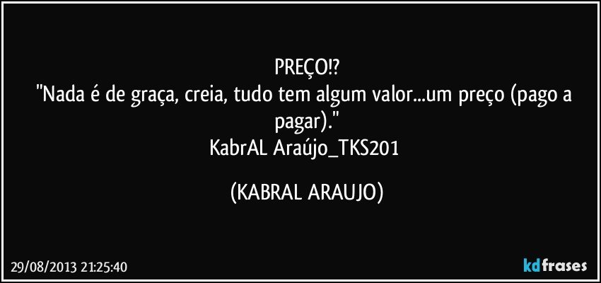 PREÇO!?
"Nada é de graça, creia, tudo tem algum valor...um preço (pago/a pagar)."
KabrAL Araújo_TKS201 (KABRAL ARAUJO)