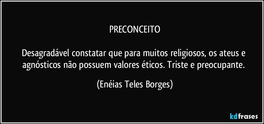 PRECONCEITO

Desagradável constatar que para muitos religiosos, os ateus e agnósticos não possuem valores éticos.  Triste e preocupante. (Enéias Teles Borges)