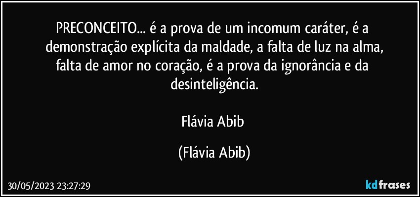 PRECONCEITO... é a prova de um incomum caráter,  é a demonstração explícita da maldade, a falta de luz na alma,
falta de amor no coração, é a prova da ignorância e da desinteligência.

Flávia Abib (Flávia Abib)